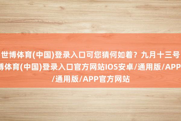世博体育(中国)登录入口可您猜何如着?九月十三号那天-世博体育(中国)登录入口官方网站IOS安卓/通用版/APP官方网站