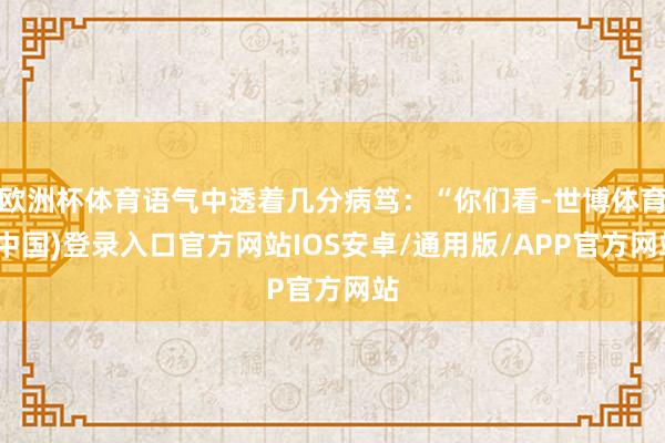 欧洲杯体育语气中透着几分病笃:“你们看-世博体育(中国)登录入口官方网站IOS安卓/通用版/APP官方网站