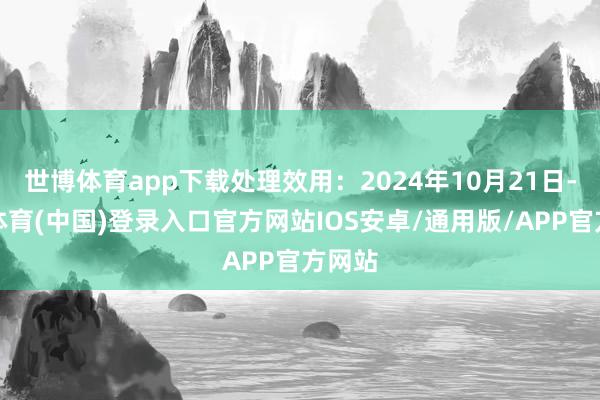 世博体育app下载处理效用:2024年10月21日-世博体育(中国)登录入口官方网站IOS安卓/通用版/APP官方网站
