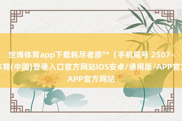 世博体育app下载耗尽者廖**(手机尾号 2587-世博体育(中国)登录入口官方网站IOS安卓/通用版/APP官方网站