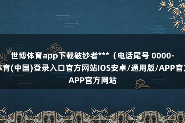 世博体育app下载破钞者***(电话尾号 0000-世博体育(中国)登录入口官方网站IOS安卓/通用版/APP官方网站