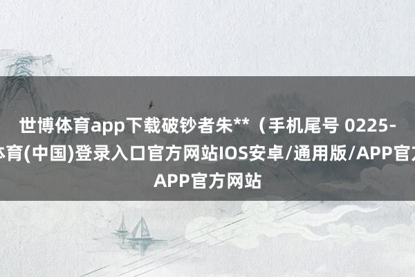 世博体育app下载破钞者朱**(手机尾号 0225-世博体育(中国)登录入口官方网站IOS安卓/通用版/APP官方网站
