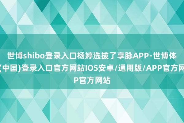 世博shibo登录入口杨婷选拔了享脉APP-世博体育(中国)登录入口官方网站IOS安卓/通用版/APP官方网站