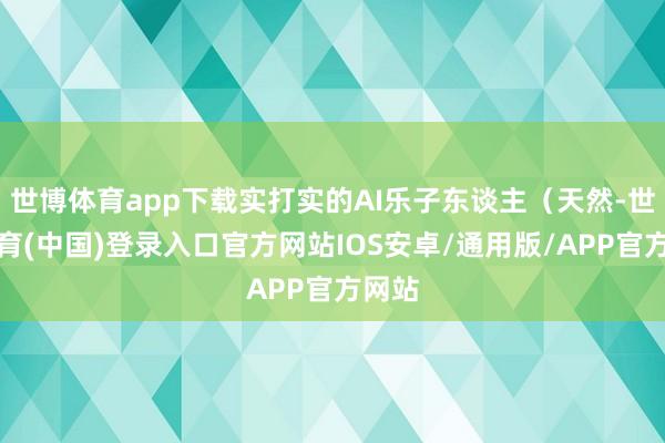 世博体育app下载实打实的AI乐子东谈主(天然-世博体育(中国)登录入口官方网站IOS安卓/通用版/APP官方网站