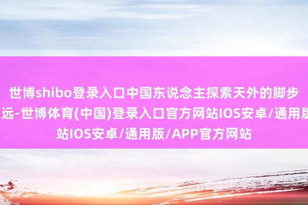 世博shibo登录入口中国东说念主探索天外的脚步会迈得更大、更远-世博体育(中国)登录入口官方网站IOS安卓/通用版/APP官方网站