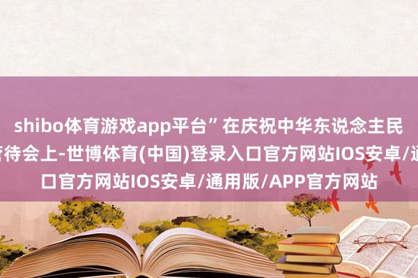shibo体育游戏app平台”在庆祝中华东说念主民共和国树立75周年管待会上-世博体育(中国)登录入口官方网站IOS安卓/通用版/APP官方网站