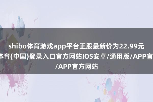 shibo体育游戏app平台正股最新价为22.99元-世博体育(中国)登录入口官方网站IOS安卓/通用版/APP官方网站