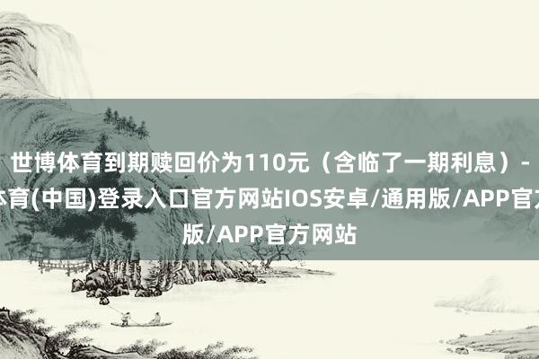 世博体育到期赎回价为110元（含临了一期利息）-世博体育(中国)登录入口官方网站IOS安卓/通用版/APP官方网站