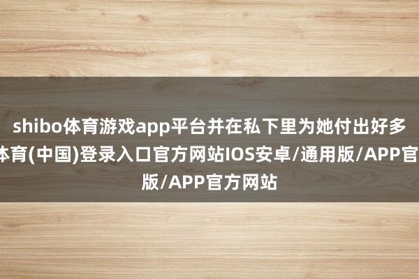shibo体育游戏app平台并在私下里为她付出好多-世博体育(中国)登录入口官方网站IOS安卓/通用版/APP官方网站