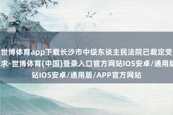 世博体育app下载长沙市中级东谈主民法院已裁定受理公司的重整央求-世博体育(中国)登录入口官方网站IOS安卓/通用版/APP官方网站