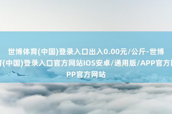 世博体育(中国)登录入口出入0.00元/公斤-世博体育(中国)登录入口官方网站IOS安卓/通用版/APP官方网站
