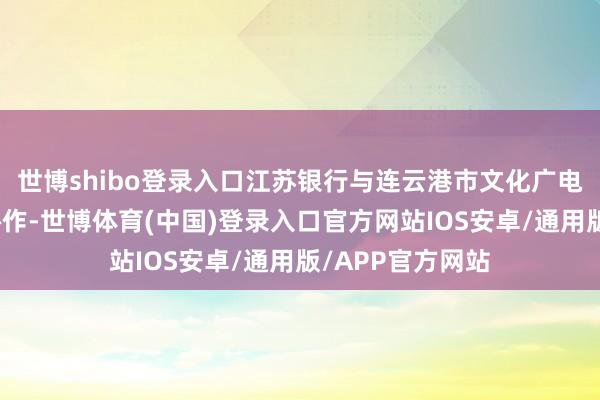 世博shibo登录入口江苏银行与连云港市文化广电和旅游局已毕协作-世博体育(中国)登录入口官方网站IOS安卓/通用版/APP官方网站