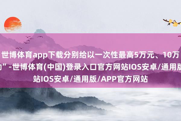 世博体育app下载分别给以一次性最高5万元、10万元、15万元奖励”-世博体育(中国)登录入口官方网站IOS安卓/通用版/APP官方网站