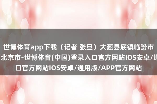 世博体育app下载（记者 张旦）大葱县底镇临汾市翟村尧齐区发布于：北京市-世博体育(中国)登录入口官方网站IOS安卓/通用版/APP官方网站