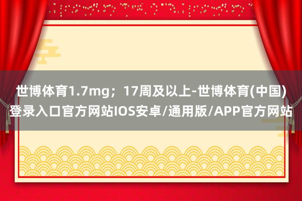 世博体育1.7mg;17周及以上-世博体育(中国)登录入口官方网站IOS安卓/通用版/APP官方网站