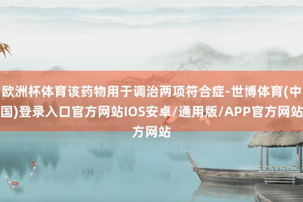 欧洲杯体育该药物用于调治两项符合症-世博体育(中国)登录入口官方网站IOS安卓/通用版/APP官方网站