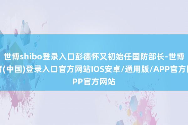 世博shibo登录入口彭德怀又初始任国防部长-世博体育(中国)登录入口官方网站IOS安卓/通用版/APP官方网站