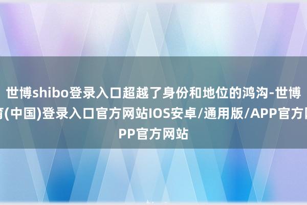 世博shibo登录入口超越了身份和地位的鸿沟-世博体育(中国)登录入口官方网站IOS安卓/通用版/APP官方网站