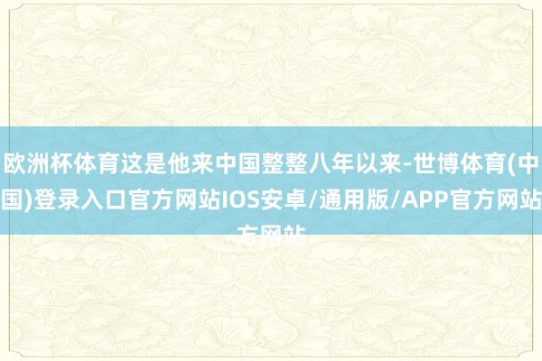 欧洲杯体育这是他来中国整整八年以来-世博体育(中国)登录入口官方网站IOS安卓/通用版/APP官方网站