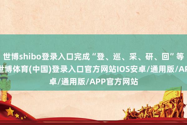 世博shibo登录入口完成“登、巡、采、研、回”等多重担务-世博体育(中国)登录入口官方网站IOS安卓/通用版/APP官方网站