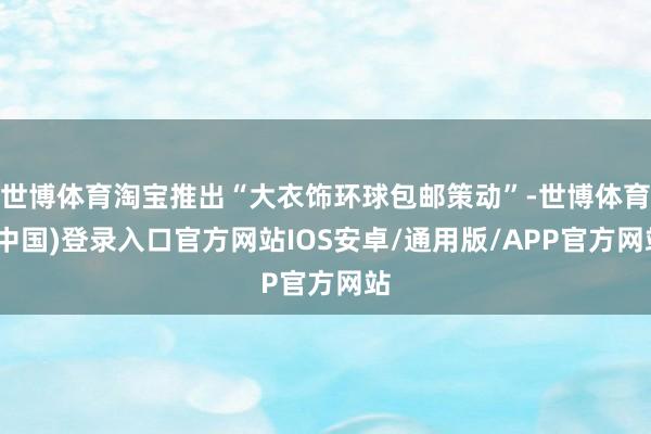 世博体育淘宝推出“大衣饰环球包邮策动”-世博体育(中国)登录入口官方网站IOS安卓/通用版/APP官方网站