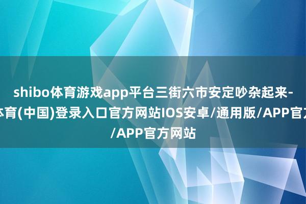 shibo体育游戏app平台三街六市安定吵杂起来-世博体育(中国)登录入口官方网站IOS安卓/通用版/APP官方网站