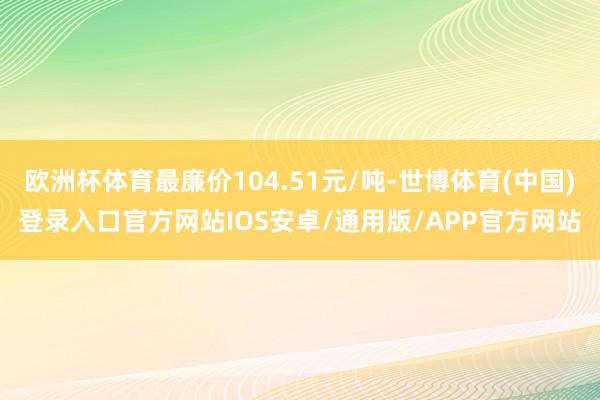 欧洲杯体育最廉价104.51元/吨-世博体育(中国)登录入口官方网站IOS安卓/通用版/APP官方网站