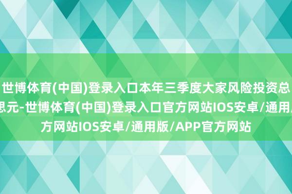 世博体育(中国)登录入口本年三季度大家风险投资总数为665亿好意思元-世博体育(中国)登录入口官方网站IOS安卓/通用版/APP官方网站
