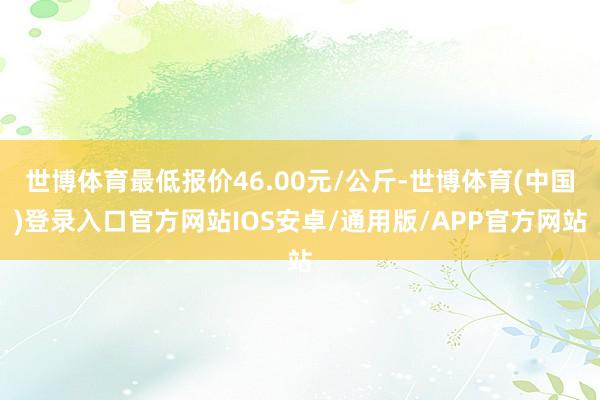 世博体育最低报价46.00元/公斤-世博体育(中国)登录入口官方网站IOS安卓/通用版/APP官方网站