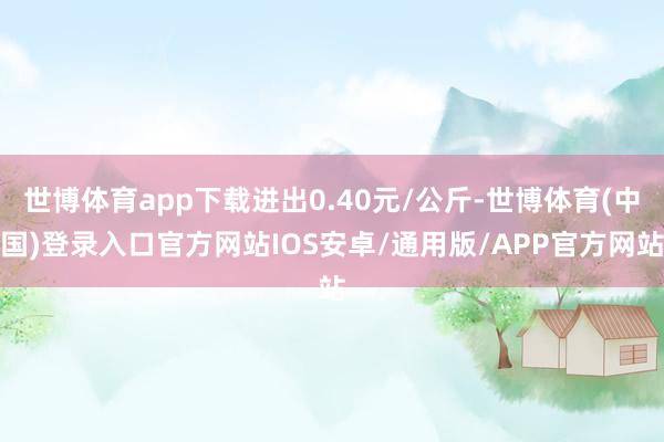 世博体育app下载进出0.40元/公斤-世博体育(中国)登录入口官方网站IOS安卓/通用版/APP官方网站