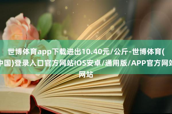 世博体育app下载进出10.40元/公斤-世博体育(中国)登录入口官方网站IOS安卓/通用版/APP官方网站