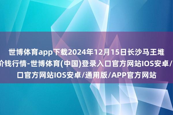 世博体育app下载2024年12月15日长沙马王堆农家具股份有限公司价钱行情-世博体育(中国)登录入口官方网站IOS安卓/通用版/APP官方网站