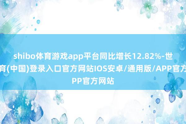 shibo体育游戏app平台同比增长12.82%-世博体育(中国)登录入口官方网站IOS安卓/通用版/APP官方网站
