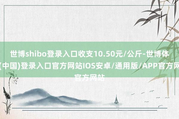 世博shibo登录入口收支10.50元/公斤-世博体育(中国)登录入口官方网站IOS安卓/通用版/APP官方网站