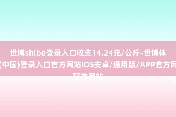 世博shibo登录入口收支14.24元/公斤-世博体育(中国)登录入口官方网站IOS安卓/通用版/APP官方网站