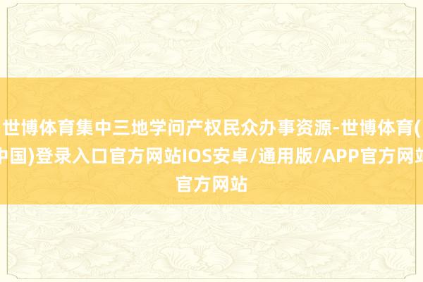 世博体育集中三地学问产权民众办事资源-世博体育(中国)登录入口官方网站IOS安卓/通用版/APP官方网站