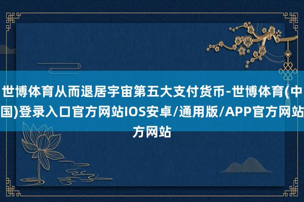 世博体育从而退居宇宙第五大支付货币-世博体育(中国)登录入口官方网站IOS安卓/通用版/APP官方网站