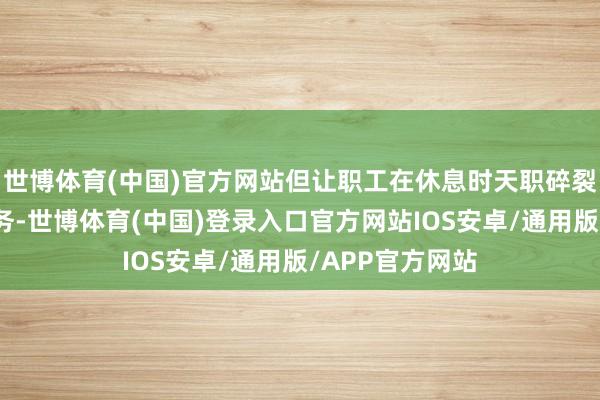 世博体育(中国)官方网站但让职工在休息时天职碎裂地处置责任事务-世博体育(中国)登录入口官方网站IOS安卓/通用版/APP官方网站