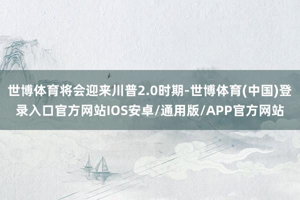 世博体育将会迎来川普2.0时期-世博体育(中国)登录入口官方网站IOS安卓/通用版/APP官方网站