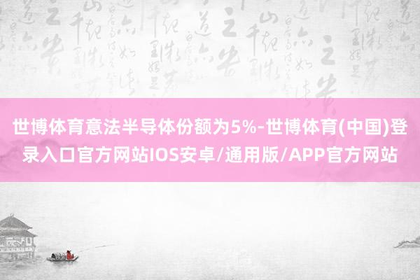 世博体育意法半导体份额为5%-世博体育(中国)登录入口官方网站IOS安卓/通用版/APP官方网站
