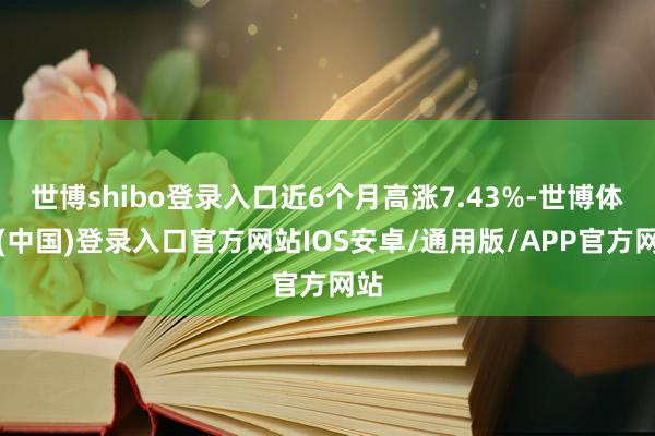 世博shibo登录入口近6个月高涨7.43%-世博体育(中国)登录入口官方网站IOS安卓/通用版/APP官方网站