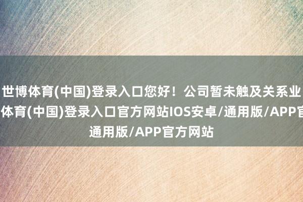 世博体育(中国)登录入口您好！公司暂未触及关系业务-世博体育(中国)登录入口官方网站IOS安卓/通用版/APP官方网站