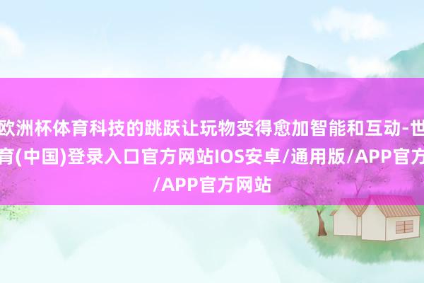 欧洲杯体育科技的跳跃让玩物变得愈加智能和互动-世博体育(中国)登录入口官方网站IOS安卓/通用版/APP官方网站
