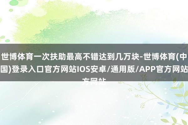 世博体育一次扶助最高不错达到几万块-世博体育(中国)登录入口官方网站IOS安卓/通用版/APP官方网站
