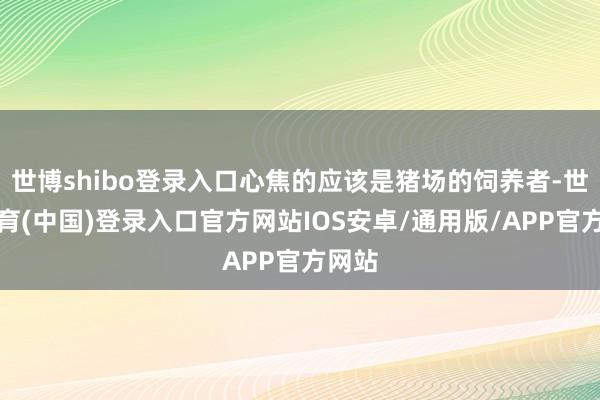 世博shibo登录入口心焦的应该是猪场的饲养者-世博体育(中国)登录入口官方网站IOS安卓/通用版/APP官方网站