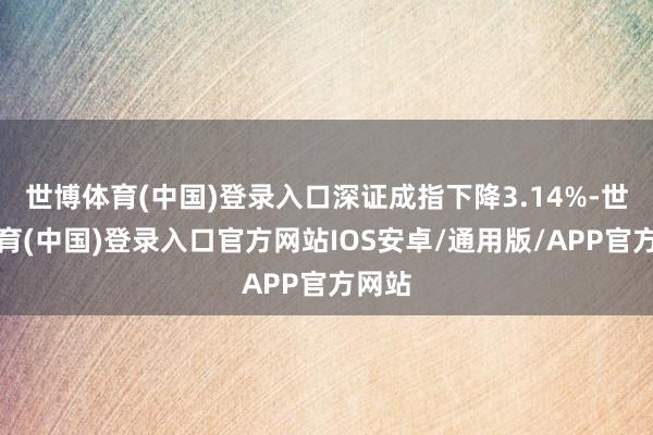 世博体育(中国)登录入口深证成指下降3.14%-世博体育(中国)登录入口官方网站IOS安卓/通用版/APP官方网站