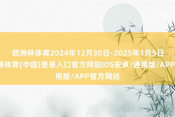 欧洲杯体育2024年12月30日-2025年1月5日当周-世博体育(中国)登录入口官方网站IOS安卓/通用版/APP官方网站