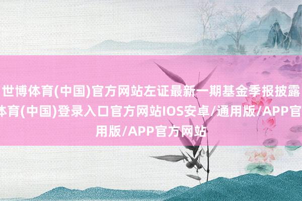世博体育(中国)官方网站左证最新一期基金季报披露-世博体育(中国)登录入口官方网站IOS安卓/通用版/APP官方网站