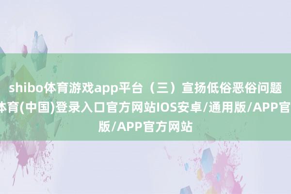 shibo体育游戏app平台（三）宣扬低俗恶俗问题-世博体育(中国)登录入口官方网站IOS安卓/通用版/APP官方网站