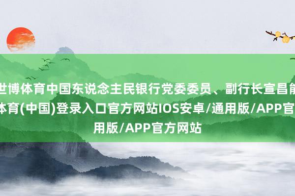 世博体育中国东说念主民银行党委委员、副行长宣昌能-世博体育(中国)登录入口官方网站IOS安卓/通用版/APP官方网站